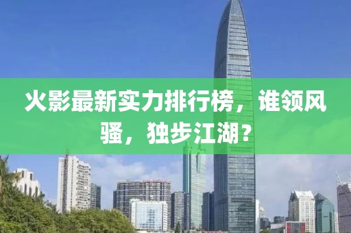 火影最新實(shí)力排行榜，誰(shuí)領(lǐng)風(fēng)騷，獨(dú)步江湖？