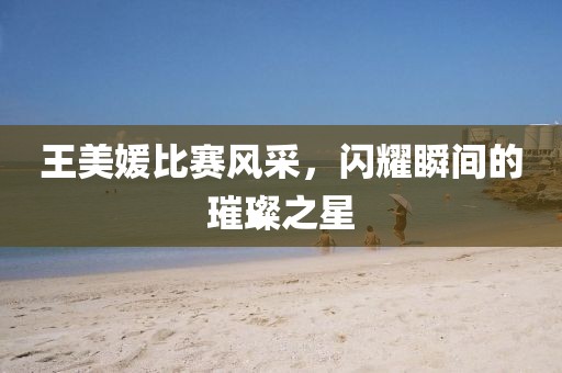 王美媛比賽風(fēng)采，閃耀瞬間的璀璨之星