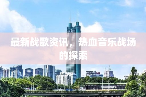 最新戰(zhàn)歌資訊，熱血音樂(lè)戰(zhàn)場(chǎng)的探索
