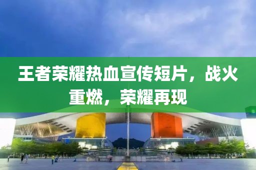 王者榮耀熱血宣傳短片，戰(zhàn)火重燃，榮耀再現(xiàn)