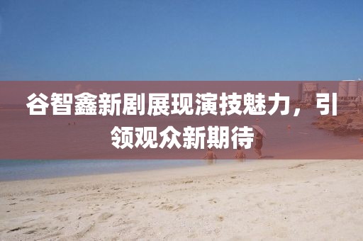 谷智鑫新劇展現(xiàn)演技魅力，引領觀眾新期待