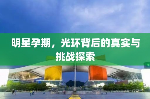 明星孕期，光環(huán)背后的真實與挑戰(zhàn)探索
