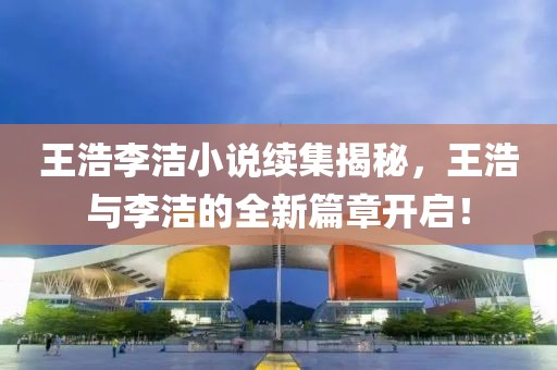 王浩李潔小說續(xù)集揭秘，王浩與李潔的全新篇章開啟！