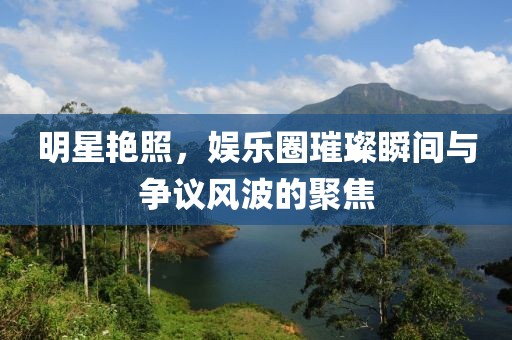 明星艷照，娛樂(lè)圈璀璨瞬間與爭(zhēng)議風(fēng)波的聚焦