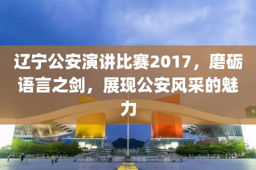 遼寧公安演講比賽2017，磨礪語言之劍，展現(xiàn)公安風(fēng)采的魅力