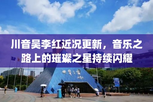 川音吳李紅近況更新，音樂之路上的璀璨之星持續(xù)閃耀