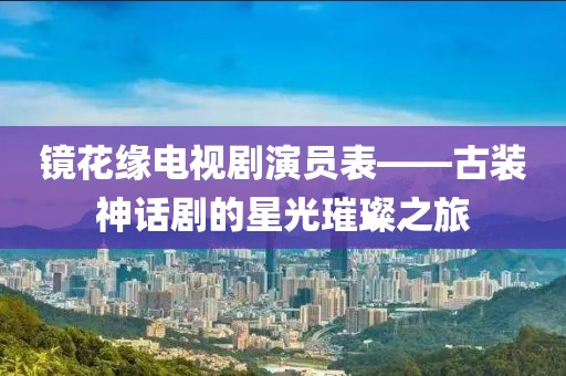 鏡花緣電視劇演員表——古裝神話劇的星光璀璨之旅