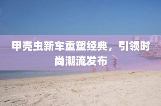 甲殼蟲新車重塑經(jīng)典，引領(lǐng)時(shí)尚潮流發(fā)布