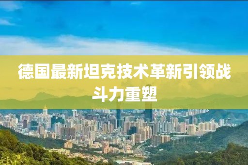 德國最新坦克技術(shù)革新引領(lǐng)戰(zhàn)斗力重塑