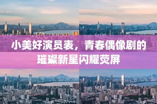 小美好演員表，青春偶像劇的璀璨新星閃耀熒屏