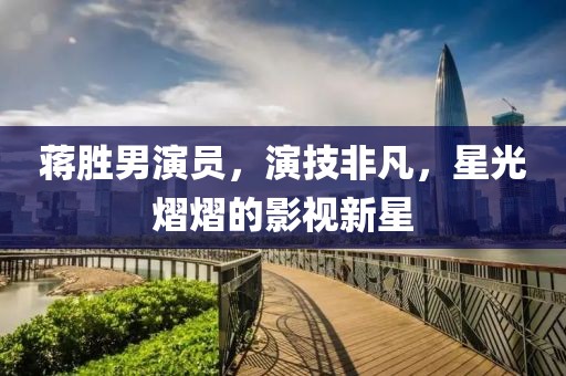 蔣勝男演員，演技非凡，星光熠熠的影視新星