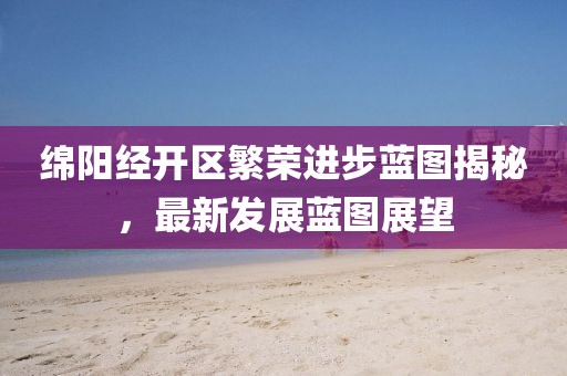 綿陽(yáng)經(jīng)開(kāi)區(qū)繁榮進(jìn)步藍(lán)圖揭秘，最新發(fā)展藍(lán)圖展望