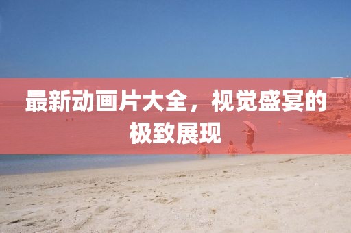 最新動(dòng)畫(huà)片大全，視覺(jué)盛宴的極致展現(xiàn)