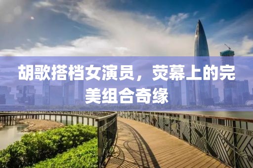 胡歌搭檔女演員，熒幕上的完美組合奇緣