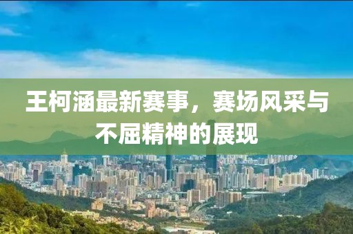 王柯涵最新賽事，賽場(chǎng)風(fēng)采與不屈精神的展現(xiàn)