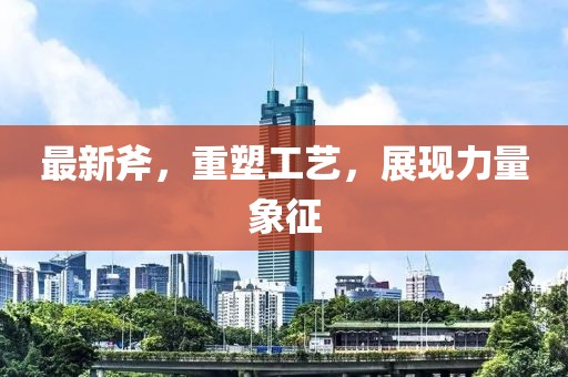 最新斧，重塑工藝，展現(xiàn)力量象征