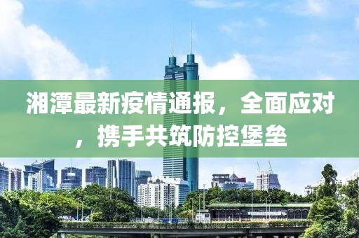 湘潭最新疫情通報，全面應對，攜手共筑防控堡壘