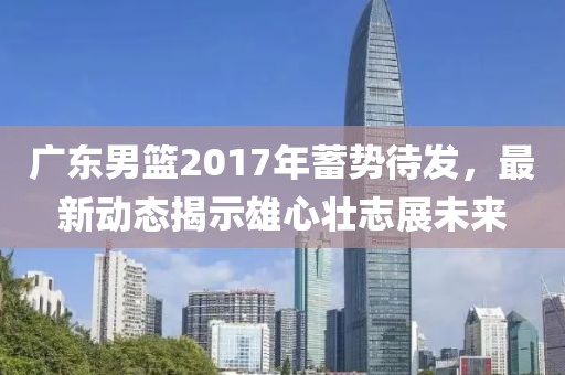 廣東男籃2017年蓄勢待發(fā)，最新動態(tài)揭示雄心壯志展未來