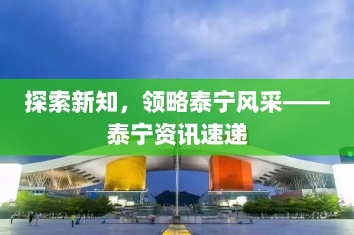 探索新知，領(lǐng)略泰寧風(fēng)采——泰寧資訊速遞