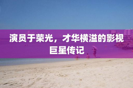 演員于榮光，才華橫溢的影視巨星傳記