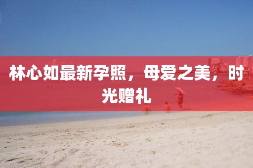 林心如最新孕照，母愛之美，時光贈禮