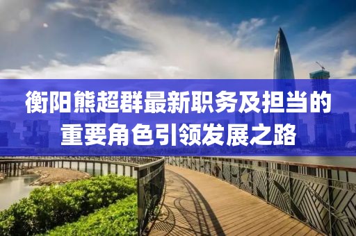 衡陽(yáng)熊超群最新職務(wù)及擔(dān)當(dāng)?shù)闹匾巧I(lǐng)發(fā)展之路
