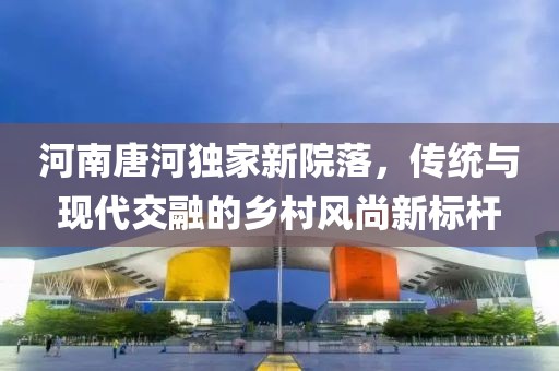 河南唐河獨(dú)家新院落，傳統(tǒng)與現(xiàn)代交融的鄉(xiāng)村風(fēng)尚新標(biāo)桿