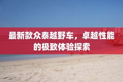 最新款眾泰越野車，卓越性能的極致體驗探索