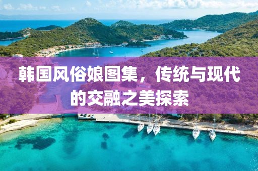 韓國風(fēng)俗娘圖集，傳統(tǒng)與現(xiàn)代的交融之美探索