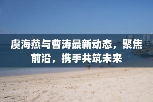 虞海燕與曹濤最新動(dòng)態(tài)，聚焦前沿，攜手共筑未來(lái)