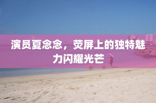 演員夏念念，熒屏上的獨特魅力閃耀光芒