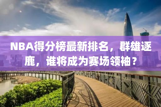NBA得分榜最新排名，群雄逐鹿，誰將成為賽場領(lǐng)袖？