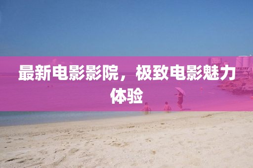 最新電影影院，極致電影魅力體驗(yàn)