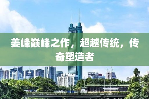 姜峰巔峰之作，超越傳統(tǒng)，傳奇塑造者