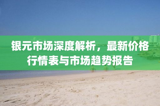 銀元市場深度解析，最新價(jià)格行情表與市場趨勢報(bào)告