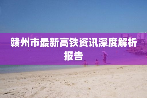 贛州市最新高鐵資訊深度解析報告