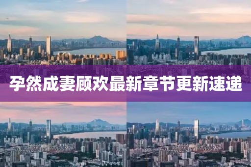 孕然成妻顧歡最新章節(jié)更新速遞