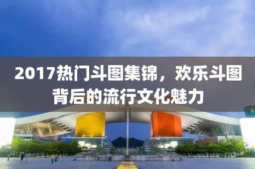 2017熱門(mén)斗圖集錦，歡樂(lè)斗圖背后的流行文化魅力