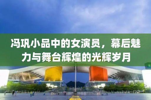 馮鞏小品中的女演員，幕后魅力與舞臺(tái)輝煌的光輝歲月