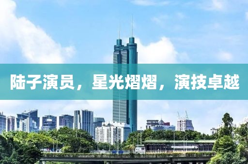 陸子演員，星光熠熠，演技卓越