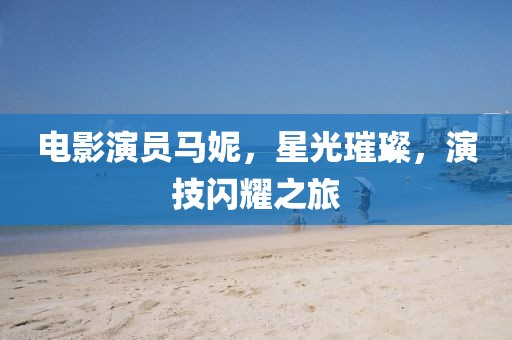 電影演員馬妮，星光璀璨，演技閃耀之旅