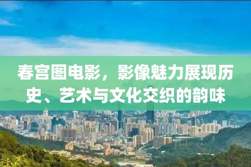 春宮圖電影，影像魅力展現(xiàn)歷史、藝術(shù)與文化交織的韻味