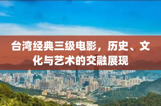 臺灣經典三級電影，歷史、文化與藝術的交融展現