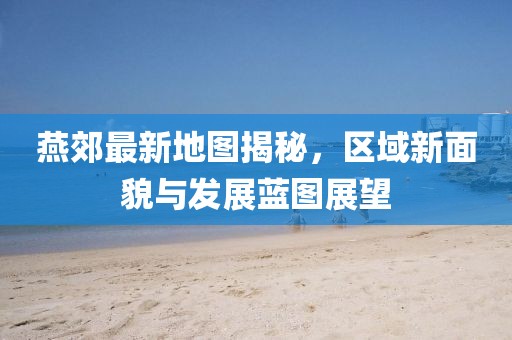 燕郊最新地圖揭秘，區(qū)域新面貌與發(fā)展藍圖展望