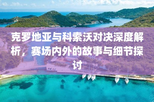克羅地亞與科索沃對(duì)決深度解析，賽場(chǎng)內(nèi)外的故事與細(xì)節(jié)探討