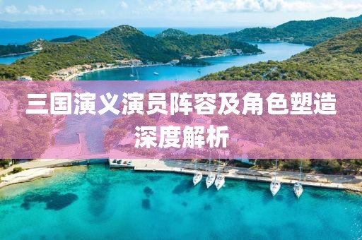 三國演義演員陣容及角色塑造深度解析