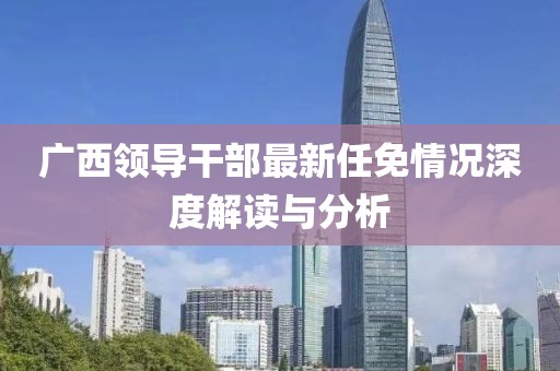 廣西領(lǐng)導(dǎo)干部最新任免情況深度解讀與分析