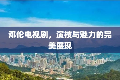 鄧倫電視劇，演技與魅力的完美展現(xiàn)
