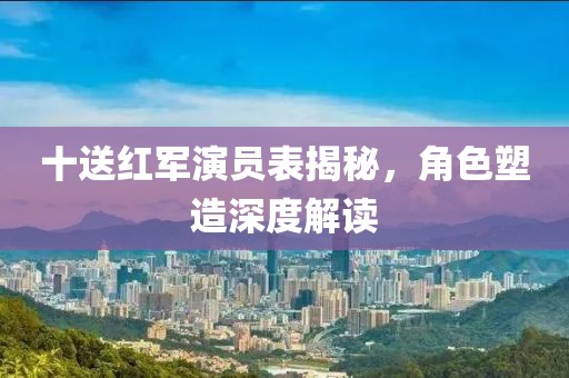 十送紅軍演員表揭秘，角色塑造深度解讀
