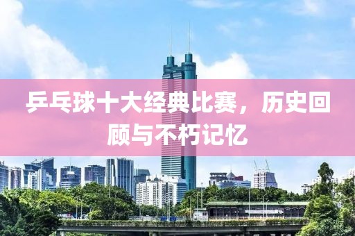 乒乓球十大經典比賽，歷史回顧與不朽記憶